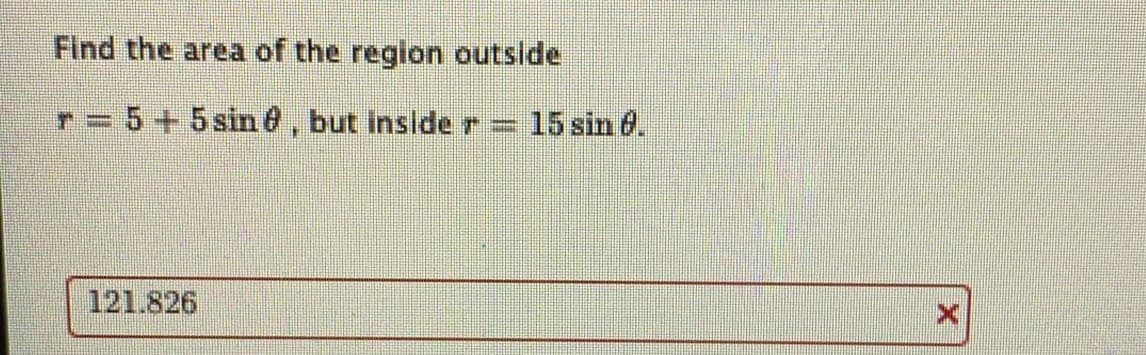 Find the area of the region outside
r= 5+5 sine, but inside r
15 sin 6.
121.826
