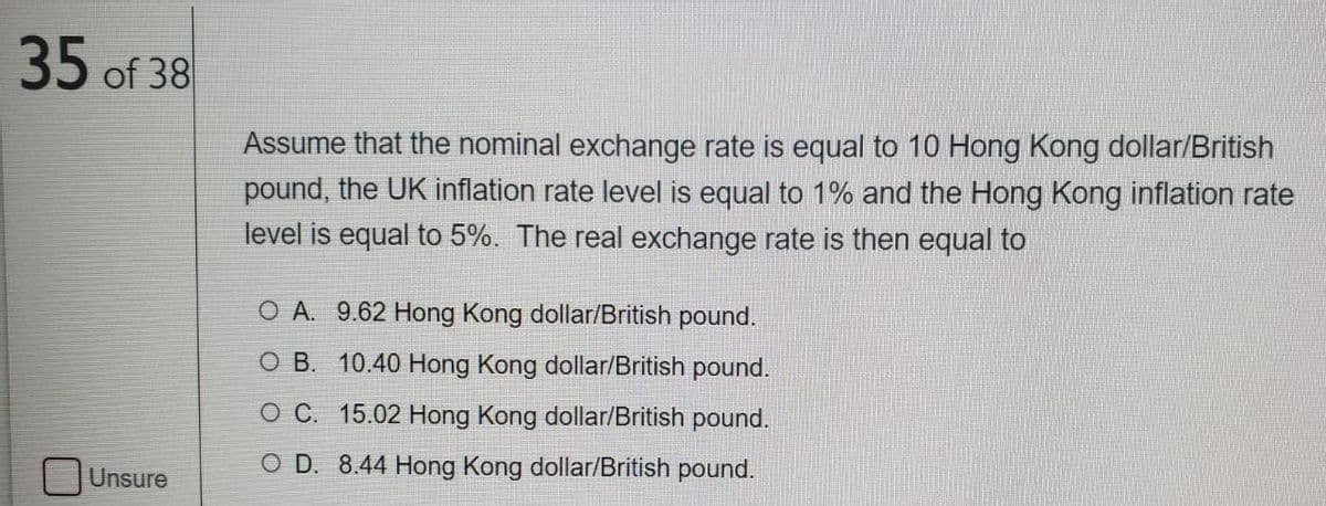 35 of 38
Assume that the nominal exchange rate is equal to 10 Hong Kong dollar/British
pound, the UK inflation rate level is equal to 1% and the Hong Kong inflation rate
level is equal to 5%. The real exchange rate is then equal to
O A. 9.62 Hong Kong dollar/British pound.
O B. 10.40 Hong Kong dollar/British pound.
O C. 15.02 Hong Kong dollar/British pound.
O D. 8.44 Hong Kong dollar/British pound.
Unsure
