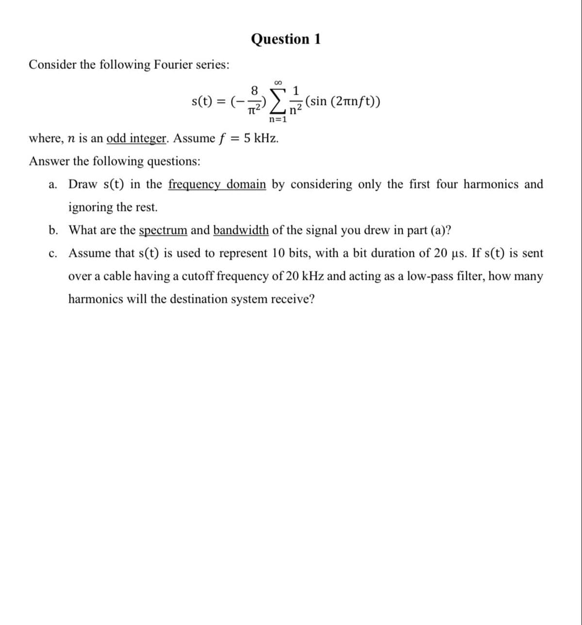 Question 1
Consider the following Fourier series:
8
1
s(t) = (-)2
(sin (2nnft))
n2
n=1
where, n is an odd integer. Assume f = 5 kHz.
Answer the following questions:
a. Draw s(t) in the frequency domain by considering only the first four harmonics and
ignoring the rest.
b. What are the spectrum and bandwidth of the signal you drew in part (a)?
c. Assume that s(t) is used to represent 10 bits, with a bit duration of 20 us. If s(t) is sent
over a cable having a cutoff frequency of 20 kHz and acting as a low-pass filter, how many
harmonics will the destination system receive?
