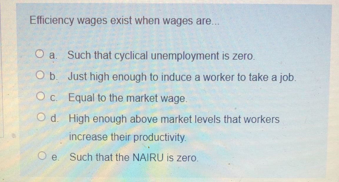Efficiency wages exist when wages are...
O a. Such that cyclical unemployment is zero.
Ob.
Just high enough to induce a worker to take a job.
c.
Equal to the market wage.
O d. High enough above market levels that workers
increase their productivity.
O e. Such that the NAIRU is zero.
