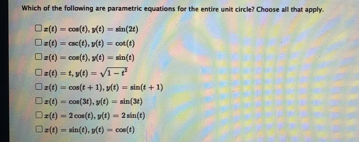 Which of the following are parametric equations for the entire unit circle? Choose all that apply.
O:(t) = cos(t), y(t) = sin(2t)
= COS
Oz(t) = csc(t), y(t) = cot(t)
Oz(t) = cos(t), y(t) = sin(t)
Oz(t) = t, y(t) = v1-
Oz(t) = cos(t + 1), y(t) = sin(t + 1)
Oz(t) = cos(3t), y(t) = sin(3t)
Oz(t) = 2 cos(t), y(t) = 2 sin(t)
Oz(t) = sin(t), y(t) = cos(t)
