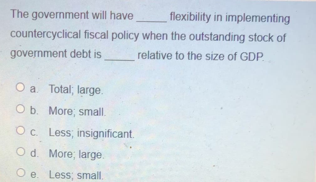 The government will have
flexibility in implementing
countercyclical fiscal policy when the outstanding stock of
government debt is
relative to the size of GDP.
O a. Total; large.
O b. More; small.
O c. Less; insignificant.
O d. More; large.
O e. Less; small.
