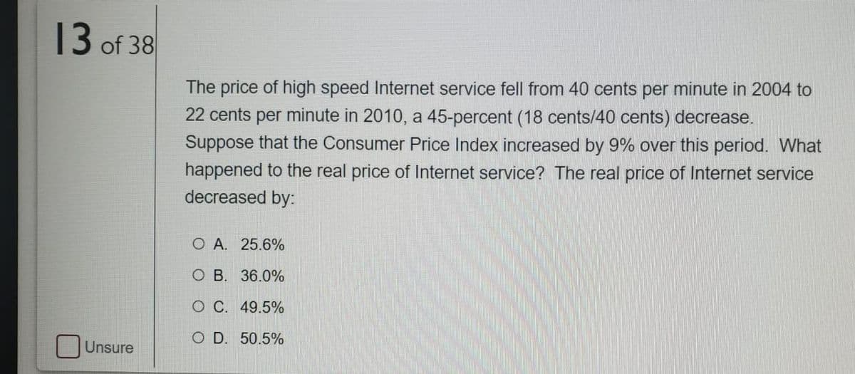 13 of 38
The price of high speed Internet service fell from 40 cents per minute in 2004 to
22 cents per minute in 2010, a 45-percent (18 cents/40 cents) decrease.
Suppose that the Consumer Price Index increased by 9% over this period. What
happened to the real price of Internet service? The real price of Internet service
decreased by:
O A. 25.6%
O B. 36.0%
O C. 49.5%
O D. 50.5%
Unsure

