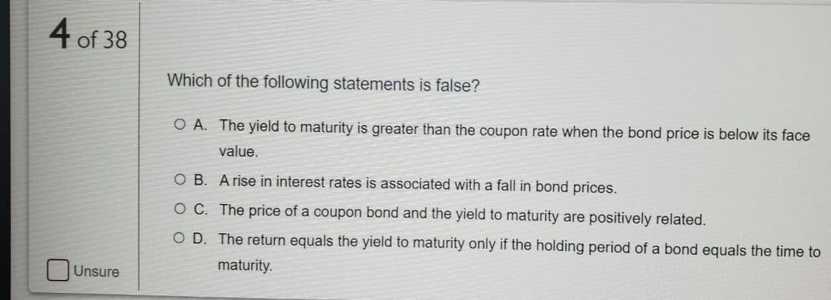 4 of 38
Which of the following statements is false?
O A. The yield to maturity is greater than the coupon rate when the bond price is below its face
value.
O B. Arise in interest rates is associated with a fall in bond prices.
O C. The price of a coupon bond and the yield to maturity are positively related.
O D. The return equals the yield to maturity only if the holding period of a bond equals the time to
maturity.
Unsure
