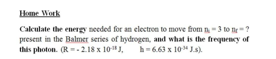 Home Work
Calculate the energy needed for an electron to move from n; = 3 to n = ?
present in the Balmer series of hydrogen, and what is the frequency of
this photon. (R = - 2.18 x 10-18 J,
%3D
h = 6.63 x 10-34 J.s).
