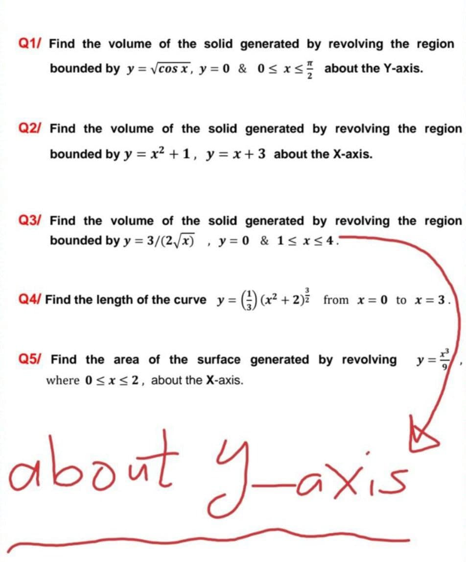 Q1/ Find the volume of the solid generated by revolving the region
bounded by y = Vcos x, y = 0 & 0< x< about the Y-axis.
Q2/ Find the volume of the solid generated by revolving the region
bounded by y = x² + 1, y= x + 3 about the X-axis.
Q3/ Find the volume of the solid generated by revolving the region
bounded by y = 3/(2/x)
y = 0 & 1< x<4.-
Q4/ Find the length of the curve y =
A) (x2 + 2)ž from x = 0 to x = 3.
Q5/ Find the area of the surface generated by revolving y =
where 0<x<2, about the X-axis.
about yaxis
