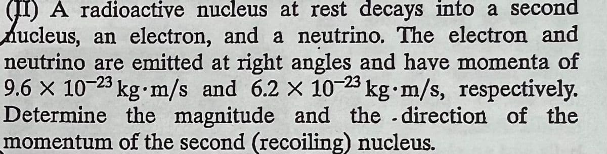 (II) A radioactive nucleus at rest decays into a second
Aucleus, an electron, and a neutrino. The electron and
neutrino are emitted at right angles and have momenta of
9.6 x 10-23 kg m/s and 6.2 x 10-23 kg.m/s, respectively.
Determine the magnitude and the direction of the
momentum of the second (recoiling) nucleus.