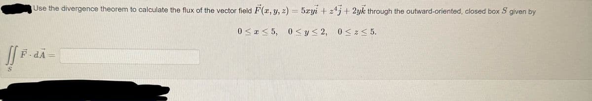 []
S
Use the divergence theorem to calculate the flux of the vector field F(x, y, z) = 5xyi+z4j+2yk through the outward-oriented, closed box S given by
0≤x≤ 5, 0≤ y ≤2, 0≤z ≤ 5.
F.dA=