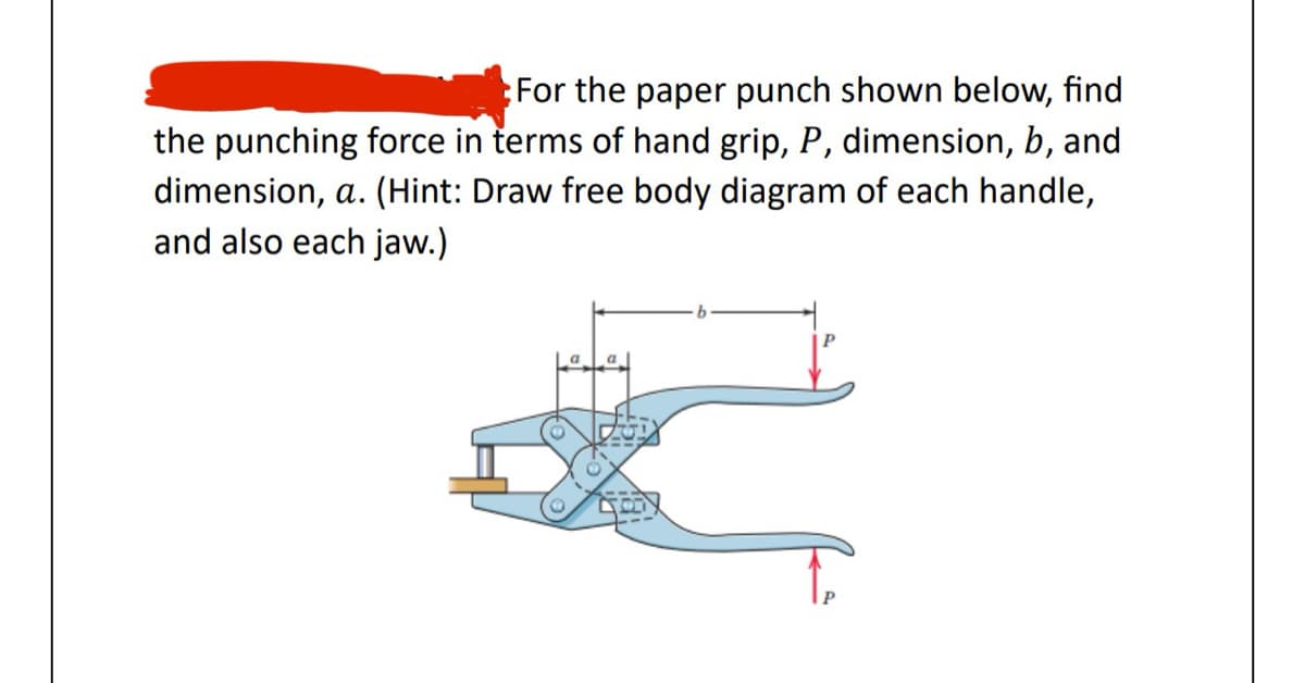 For the paper punch shown below, find
the punching force in terms of hand grip, P, dimension, b, and
dimension, a. (Hint: Draw free body diagram of each handle,
and also each jaw.)
La