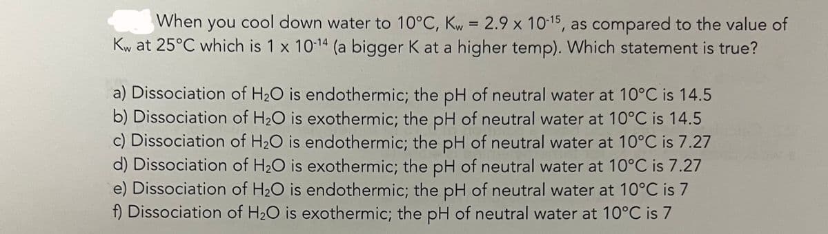 When you cool down water to 10°C, Kw = 2.9 x 10-15, as compared to the value of
Kw at 25°C which is 1 x 10-14 (a bigger K at a higher temp). Which statement is true?
a) Dissociation of H₂O is endothermic; the pH of neutral water at 10°C is 14.5
b) Dissociation of H₂O is exothermic; the pH of neutral water at 10°C is 14.5
c) Dissociation of H₂O is endothermic; the pH of neutral water at 10°C is 7.27
d) Dissociation of H₂O is exothermic; the pH of neutral water at 10°C is 7.27
e) Dissociation of H₂O is endothermic; the pH of neutral water at 10°C is 7
f) Dissociation of H₂O is exothermic; the pH of neutral water at 10°C is 7