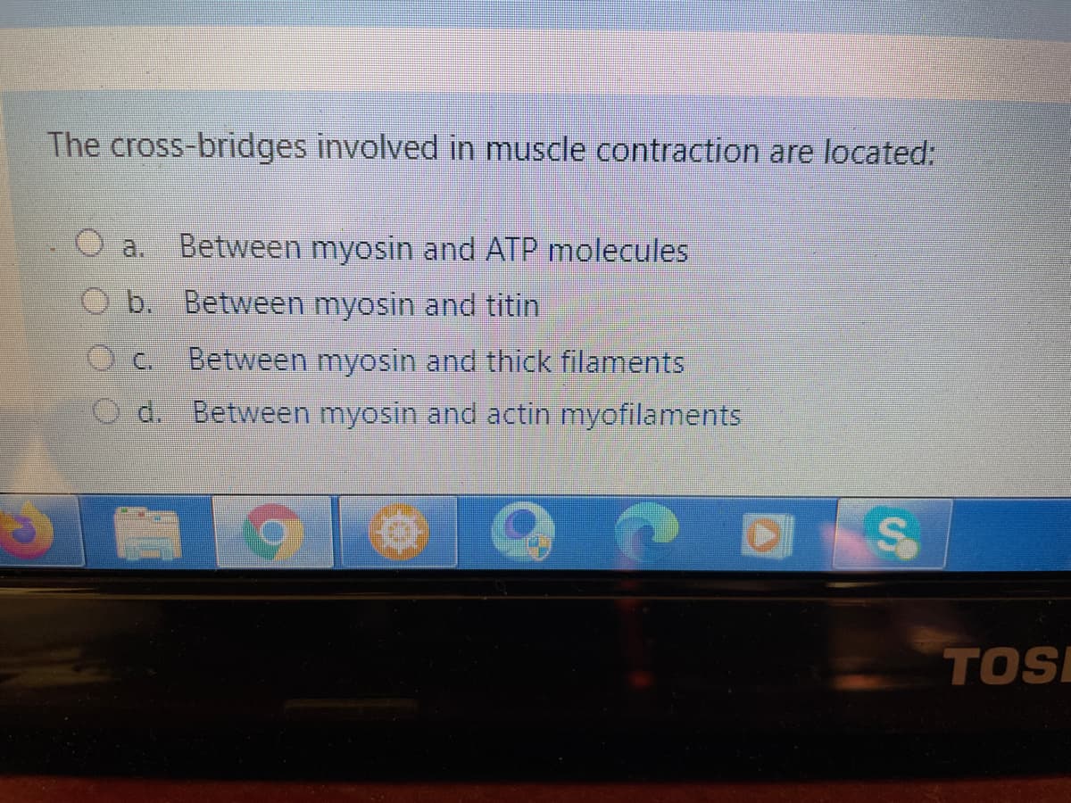 The cross-bridges involved in muscle contraction are located:
a.
Between myosin and ATP molecules
b. Between myosin and titin
C.
Between myosin and thick filaments
d. Between myosin and actin myofilaments
TOS
