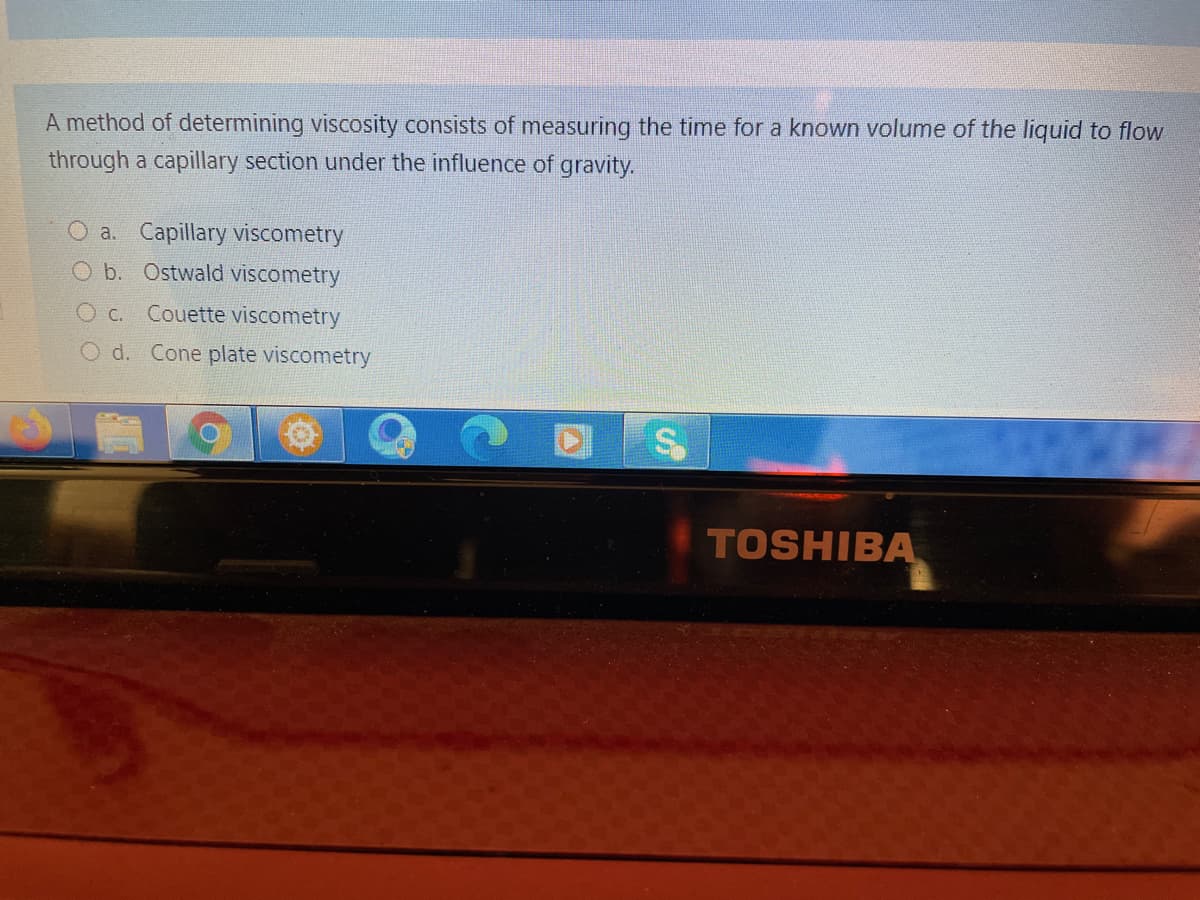 A method of determining viscosity consists of measuring the time for a known volume of the liquid to flow
through a capillary section under the influence of gravity.
O a. Capillary viscometry
O b. Ostwald viscometry
O c. Couette viscometry
O d. Cone plate viscometry
TOSHIBA
