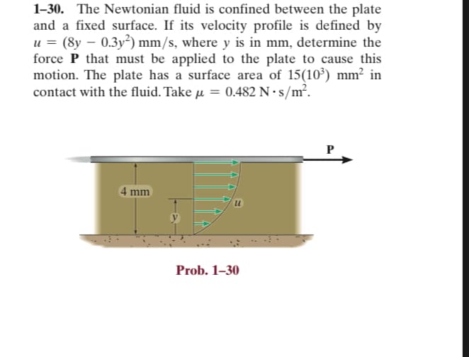 1-30. The Newtonian fluid is confined between the plate
and a fixed surface. If its velocity profile is defined by
u = (8y – 0.3y²) mm/s, where y is in mm, determine the
force P that must be applied to the plate to cause this
motion. The plate has a surface area of 15(10³) mm² in
contact with the fluid. Take = 0.482 N-s/m².
4 mm
Prob. 1-30