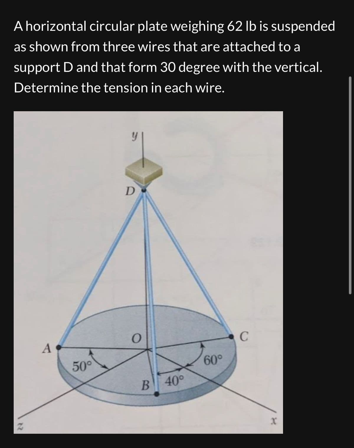 A horizontal circular plate weighing 62 lb is suspended
as shown from three wires that are attached to a
support D and that form 30 degree with the vertical.
Determine the tension in each wire.
12
A
50⁰
y
D
O
B 40°
60°
C
X