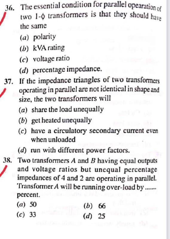 36. The essential condition for parallel opearation of
two 1- transformers is that they should have
the same
(a) polarity
(b) kVA rating
(c) voltage ratio
(d) percentage impedance.
37. If the impedance triangles of two transformers
operating in parallel are not identical in shape and
size, the two transformers will
(a) share the load unequally
(b) get heated unequally
(c) have a circulatory secondary current even
when unloaded
(d) run with different power factors.
38. Two transformers A and B having equal outputs
and voltage ratios but unequal percentage
impedances of 4 and 2 are operating in parallel.
Transformer A will be running over-load by.
percent.
(a) 50
(b) 66
(d) 25
(c) 33