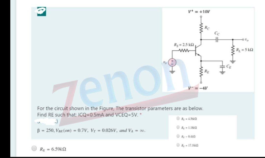 v+ = +10V
RC
Cc
Rs= 2.5 k2
CR =5 kN
RE
zenon
V- = -4V
For the circuit shown in the Figure, The transistor parameters are as below.
Find RE such that: ICQ=D0.5mA and VCEQ=5V. *
R = 4.560
16
Rg- 1.1842
B 250, VRE (On) 0.7V, VT= 0.026V, and VA = 00.
RE-0.440
R- 17.18AN
RE = 6.59k2
