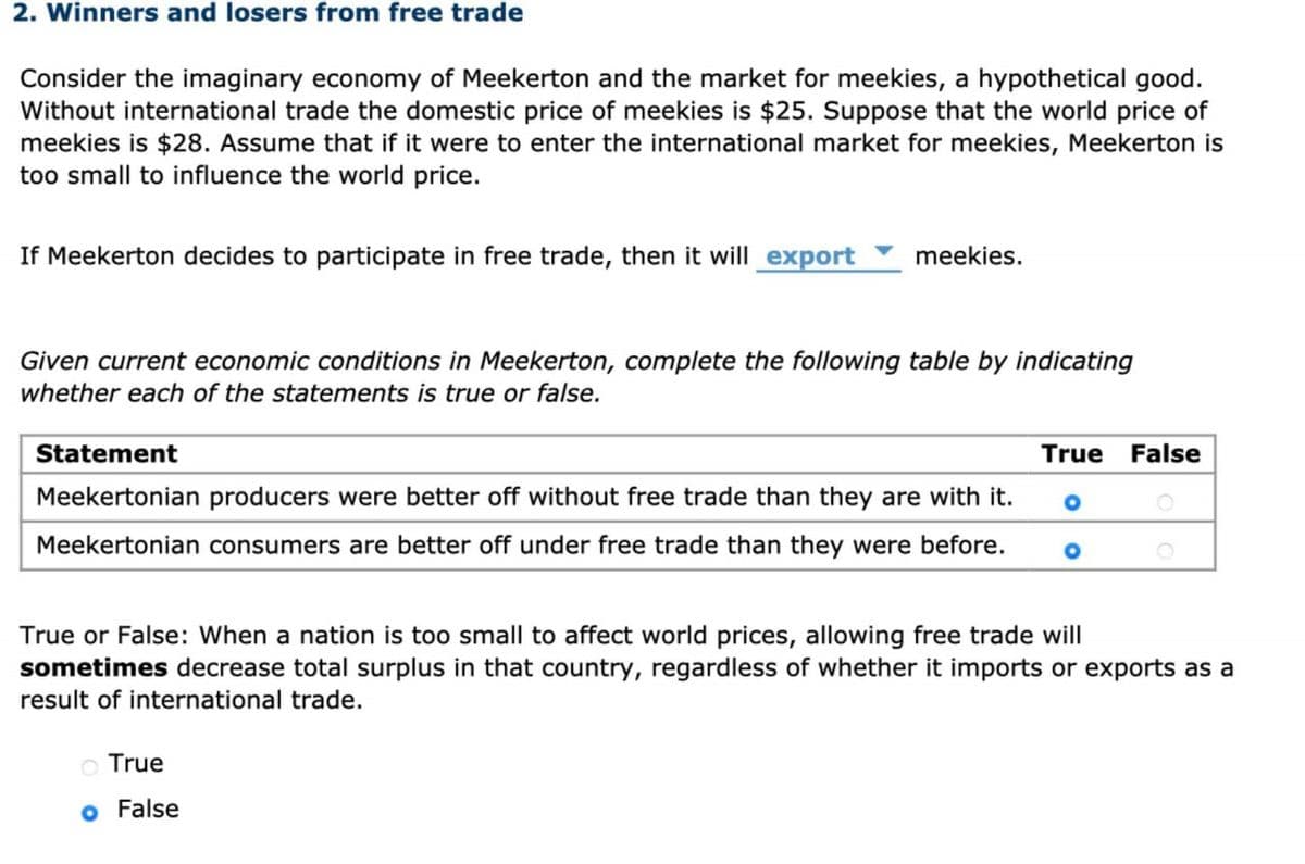 2. Winners and losers from free trade
Consider the imaginary economy of Meekerton and the market for meekies, a hypothetical good.
Without international trade the domestic price of meekies is $25. Suppose that the world price of
meekies is $28. Assume that if it were to enter the international market for meekies, Meekerton is
too small to influence the world price.
If Meekerton decides to participate in free trade, then it will export
meekies.
Given current economic conditions in Meekerton, complete the following table by indicating
whether each of the statements is true or false.
Statement
Meekertonian producers were better off without free trade than they are with it.
Meekertonian consumers are better off under free trade than they were before.
O True
o False
True False
True or False: When a nation is too small to affect world prices, allowing free trade will
sometimes decrease total surplus in that country, regardless of whether it imports or exports as a
result of international trade.