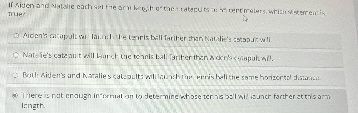 If Aiden and Natalie each set the arm length of their catapults to 55 centimeters, which statement is
true?
OAiden's catapult will launch the tennis ball farther than Natalie's catapult will.
O Natalie's catapult will launch the tennis ball farther than Aiden's catapult will.
O Both Aiden's and Natalie's catapults will launch the tennis ball the same horizontal distance.
There is not enough information to determine whose tennis ball will launch farther at this arm
length.