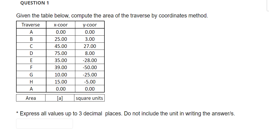 QUESTION 1
Given the table below, compute the area of the traverse by coordinates method.
Traverse
X-соor
у-соor
A
0.00
0.00
25.00
3.00
45.00
27.00
D
75.00
8.00
E
35.00
-28.00
F
39.00
-50.00
10.00
-25.00
H
15.00
-5.00
A
0.00
0.00
Area
[a]
square units
Express all values up to 3 decimal places. Do not include the unit in writing the answer/s.
