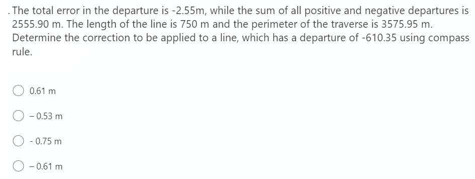 The total error in the departure is -2.55m, while the sum of all positive and negative departures is
2555.90 m. The length of the line is 750 m and the perimeter of the traverse is 3575.95 m.
Determine the correction to be applied to a line, which has a departure of -610.35 using compass
rule.
0.61 m
O - 0.53 m
O - 0.75 m
- 0.61 m

