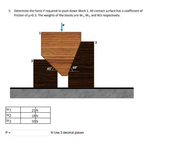 3. Determine the force P required to push down Block 1. All contact surface has a coefficient of
friction of u-0.3. The weights of the blocks are Wi, Wz, and W3 respectively.
2
45°/
60°
W1
W2
W3
21 N
19|N
30 N
P =
N Use 3 decimal places
