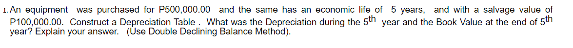 1. An equipment was purchased for P500,000.00 and the same has an economic life of 5 years, and with a salvage value of
P100,000.00. Construct a Depreciation Table. What was the Depreciation during the 5th year and the Book Value at the end of 5th
year? Explain your answer. (Úse Double Declining Balance Method).
