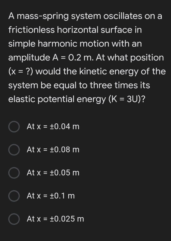 A mass-spring system oscillates on a
frictionless horizontal surface in
simple harmonic motion with an
amplitude A = 0.2 m. At what position
%3D
(x = ?) would the kinetic energy of the
system be equal to three times its
elastic potential energy (K = 3U)?
At x = +0.04 m
%3D
At x = +0.08 m
%3D
At x = +0.05 m
%3D
At x = +0.1 m
At x = +0.025 m
%3D
