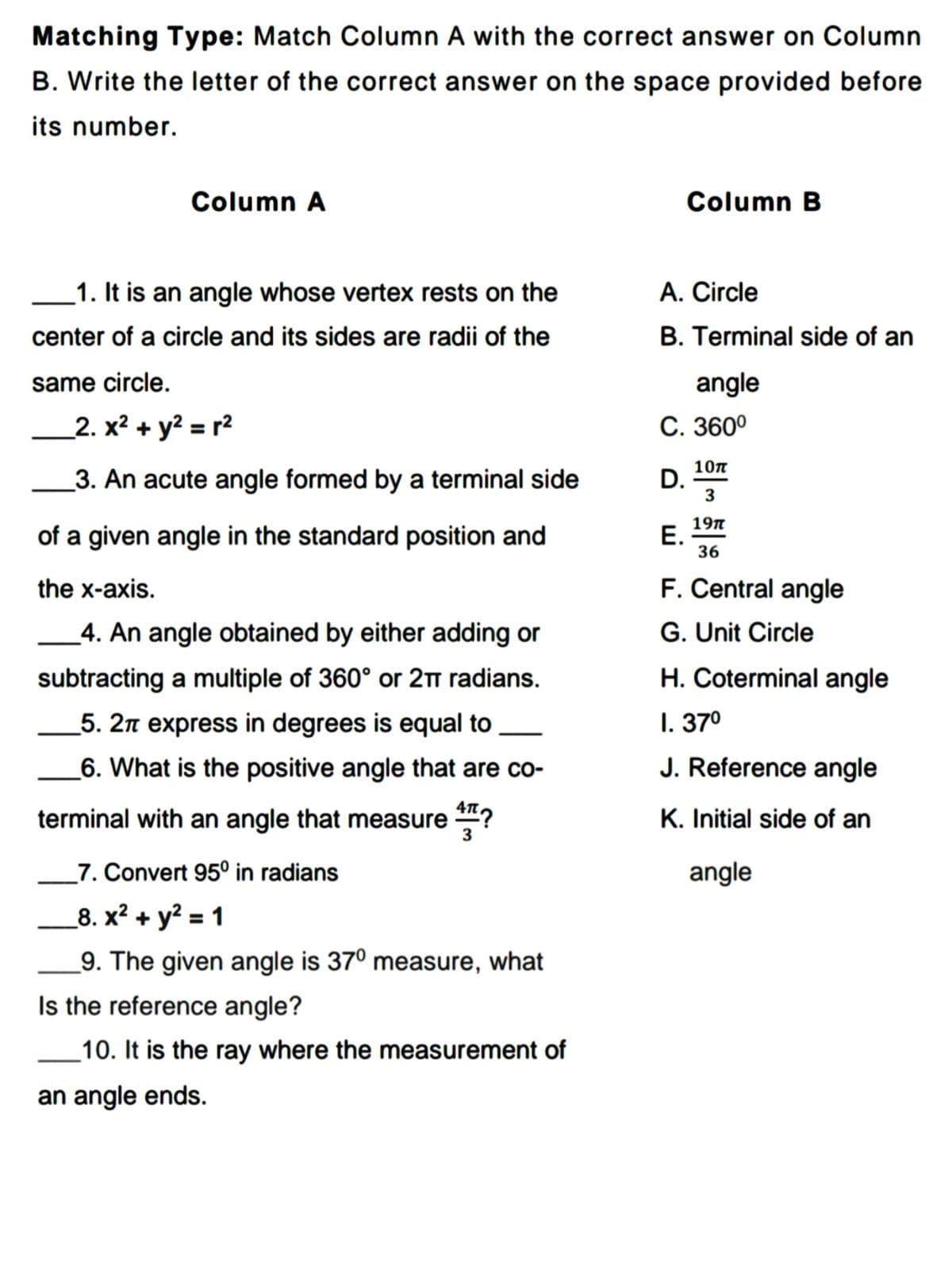 Matching Type: Match Column A with the correct answer on Column
B. Write the letter of the correct answer on the space provided before
its number.
Column A
Column B
_1. It is an angle whose vertex rests on the
A. Circle
center of a circle and its sides are radii of the
B. Terminal side of an
same circle.
angle
_2. x² + y? = r2
С. 360°
3. An acute angle formed by a terminal side
10п
D.
of a given angle in the standard position and
197
Е.
36
the x-axis.
F. Central angle
G. Unit Circle
H. Coterminal angle
_4. An angle obtained by either adding or
subtracting a multiple of 360° or 2Tm radians.
_5. 2n express in degrees is equal to
I. 370
-
_6. What is the positive angle that are co-
J. Reference angle
4л.
terminal with an angle that measure ?
K. Initial side of an
3
_7. Convert 95° in radians
angle
_8. x? + y? = 1
_9. The given angle is 37° measure, what
Is the reference angle?
10. It is the ray where the measurement of
an angle ends.
