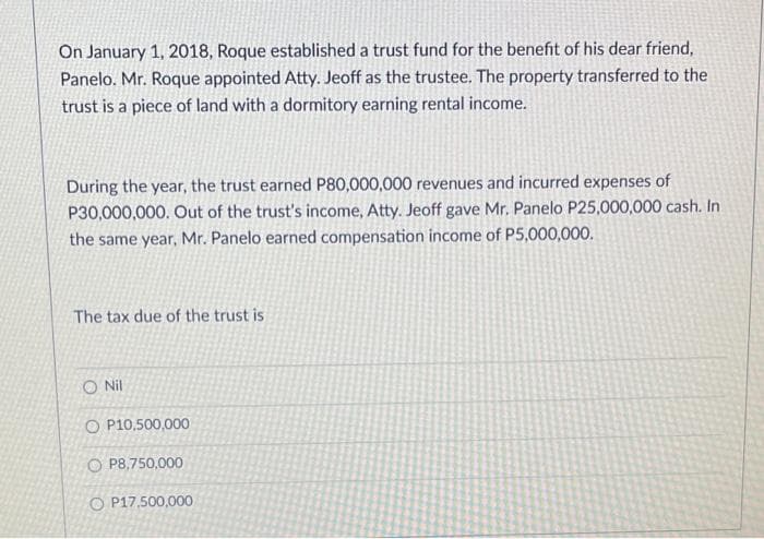 On January 1, 2018, Roque established a trust fund for the benefit of his dear friend,
Panelo. Mr. Roque appointed Atty. Jeoff as the trustee. The property transferred to the
trust is a piece of land with a dormitory earning rental income.
During the year, the trust earned P80,000,000 revenues and incurred expenses of
P30,000,000. Out of the trust's income, Atty. Jeoff gave Mr. Panelo P25,000,000 cash. In
the same year, Mr. Panelo earned compensation income of P5,000,000.
The tax due of the trust is
O Nil
O P10,500,000
O P8,750,000
O P17,500,000
