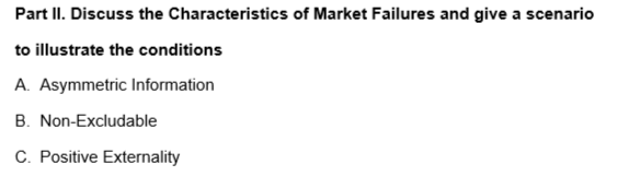 Part II. Discuss the Characteristics of Market Failures and give a scenario
to illustrate the conditions
A. Asymmetric Information
B. Non-Excludable
C. Positive Externality