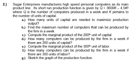 2.)
Sugar Enterprises manufactures high speed personal computers as its main
product line. Its short run production function is given by Q = 3600K - 4.5K²
where Q is the number of computers produced in a week and K pertains to
the number of units of capital.
a.) How many units of capital are needed to maximize production
output?
b.) Find the maximum number of computers that can be produced by
the firm in a week.
c.) Compute the marginal product of the 200th unit of capital.
d.)
How many computers can be produced by the firm in a week if
there are 200 units of capital?
e.) Compute the marginal product of the 300th unit of labor.
f.) How many computers can be produced by the firm in a week if
there are 300 units of labor?
g.) Sketch the graph of the production function.