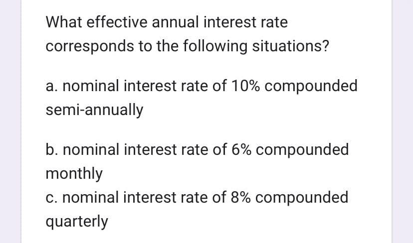 What effective annual interest rate
corresponds to the following situations?
a. nominal interest rate of 10% compounded
semi-annually
b. nominal interest rate of 6% compounded
monthly
c. nominal interest rate of 8% compounded
quarterly