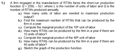 1.) A firm engaged in the manufacture of RTWS faces the short-run production
function Q = 250L - 5L², where L is the number of units of labor and Q is the
number of RTWs produced annually.
a.) How many units of labor are needed to maximize production
output?
b.) Find the maximum number of RTWs that can be produced by the
firm in a year.
c.) Compute the marginal product of the 10th unit of labor.
d.) How many RTWS can be produced by the firm in a year if there are
10 units of labor?
e.) Compute the marginal product of the 40th unit of labor.
f.) How many RTWs can be produced by the firm in a year if there are
40 units of labor?
g.) Sketch the graph of the production function.