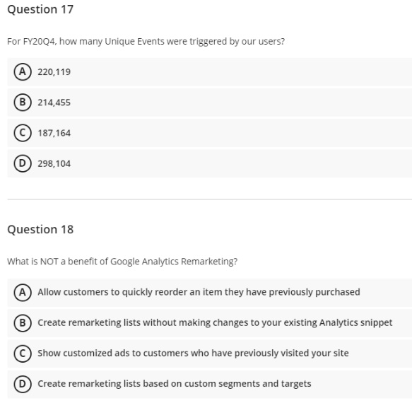 Question 17
For FY20Q4, how many Unique Events were triggered by our users?
(A) 220,119
B 214,455
187,164
D 298,104
Question 18
What is NOT a benefit of Google Analytics Remarketing?
A Allow customers to quickly reorder an item they have previously purchased
B Create remarketing lists without making changes to your existing Analytics snippet
Show customized ads to customers who have previously visited your site
D Create remarketing lists based on custom segments and targets