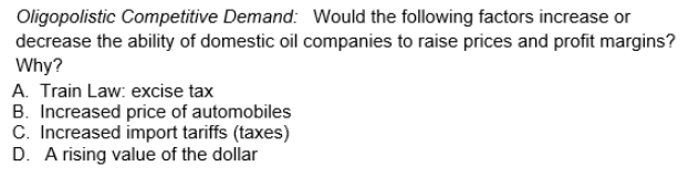 Oligopolistic Competitive Demand: Would the following factors increase or
decrease the ability of domestic oil companies to raise prices and profit margins?
Why?
A. Train Law: excise tax
B. Increased price of automobiles
C. Increased import tariffs (taxes)
D. A rising value of the dollar