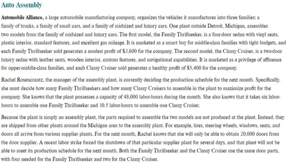 Auto Assembly
Automobile Alliance, a large automobile manufacturing company, organizes the vehicles it manufactures into three families: a
family of trucks, a family of small cars, and a family of midsized and luxury cars. One plant outside Detroit, Michigan, assembles
two models from the family of midsized and luxury cars. The first model, the Family Thrillseeker, is a four-door sedan with vinyl seats,
plastic interior, standard features, and excellent gas mileage. It is marketed as a smart buy for middle-class families with tight budgets, and
each Family Thrillseeker sold generates a modest profit of $3,600 for the company. The second model, the Classy Cruiser, is a two-door
luxury sedan with leather seats, wooden interior, custom features, and navigational capabilities. It is marketed as a privilege of affluence
for upper-middle-class families, and each Classy Cruiser sold generates a healthy profit of $5,400 for the company.
Rachel Rosencrantz, the manager of the assembly plant, is currently deciding the production schedule for the next month. Specifically,
she must decide how many Family Thrillseekers and how many Classy Cruisers to assemble in the plant to maximize profit for the
company. She knows that the plant possesses a capacity of 48,000 labor-hours during the month. She also knows that it takes six labor-
hours to assemble one Family Thrillseeker and 10.5 labor-hours to assemble one Classy Cruiser.
Because the plant is simply an assembly plant, the parts required to assemble the two models are not produced at the plant. Instead, they
are shipped from other plants around the Michigan area to the assembly plant. For example, tires, steering wheels, windows, seats, and
doors all arrive from various supplier plants. For the next month, Rachel knows that she will only be able to obtain 20,000 doors from
the door supplier. A recent labor strike forced the shutdown of that particular supplier plant for several days, and that plant will not be
able to meet its production schedule for the next month. Both the Family Thrillseeker and the Classy Cruiser use the same door parts,
with four needed for the Family Thrillseeker and two for the Classy Cruiser.