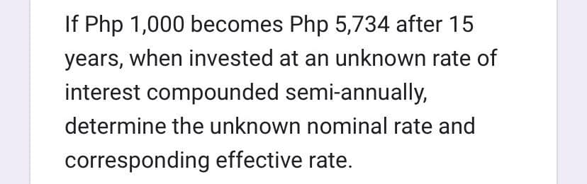 If Php 1,000 becomes Php 5,734 after 15
years, when invested at an unknown rate of
interest compounded semi-annually,
determine the unknown nominal rate and
corresponding effective rate.