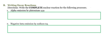 B. Writing Decay Reactions
Directions: Write the COMPLETE nuclear reaction for the following processes.
1. Alpha emission by plutonium-239
2. Negative beta emission by sodium-24.