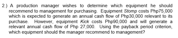 2.) A production manager wishes to determine which equipment he should
recommend to management for purchasing. Equipment Stomp costs Php 75,000
which is expected to generate an annual cash flow of Php30,000 relevant to its
purchase. However, equipment Kick costs Php90,000 and will generate a
relevant annual cash flow of Php 27,000. Using the payback period criterion,
which equipment should the manager recommend to management?