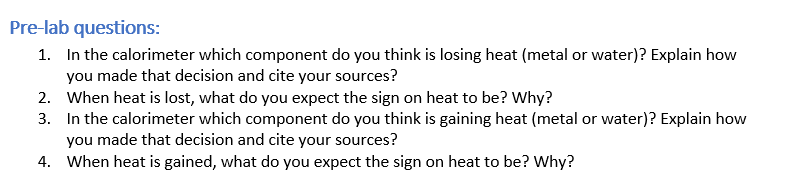 Pre-lab questions:
1. In the calorimeter which component do you think is losing heat (metal or water)? Explain how
you made that decision and cite your sources?
2. When heat is lost, what do you expect the sign on heat to be? Why?
3. In the calorimeter which component do you think is gaining heat (metal or water)? Explain how
you made that decision and cite your sources?
4. When heat is gained, what do you expect the sign on heat to be? Why?