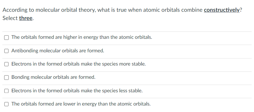 According to molecular orbital theory, what is true when atomic orbitals combine constructively?
Select three.
The orbitals formed are higher in energy than the atomic orbitals.
Antibonding molecular orbitals are formed.
Electrons in the formed orbitals make the species more stable.
Bonding molecular orbitals are formed.
Electrons in the formed orbitals make the species less stable.
The orbitals formed are lower in energy than the atomic orbitals.