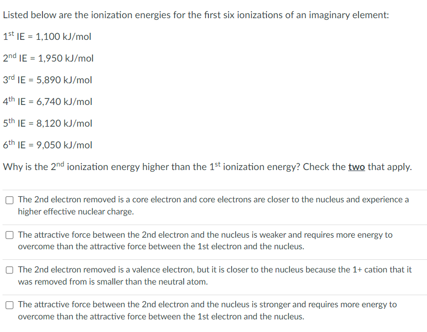 Listed below are the ionization energies for the first six ionizations of an imaginary element:
1st IE= 1,100 kJ/mol
2nd IE = 1,950 kJ/mol
3rd IE = 5,890 kJ/mol
4th IE= 6,740 kJ/mol
5th IE= 8,120 kJ/mol
6th IE= 9,050 kJ/mol
Why is the 2nd ionization energy higher than the 1st ionization energy? Check the two that apply.
The 2nd electron removed is a core electron and core electrons are closer to the nucleus and experience a
higher effective nuclear charge.
The attractive force between the 2nd electron and the nucleus is weaker and requires more energy to
overcome than the attractive force between the 1st electron and the nucleus.
The 2nd electron removed is a valence electron, but it is closer to the nucleus because the 1+ cation that it
was removed from is smaller than the neutral atom.
The attractive force between the 2nd electron and the nucleus is stronger and requires more energy to
overcome than the attractive force between the 1st electron and the nucleus.