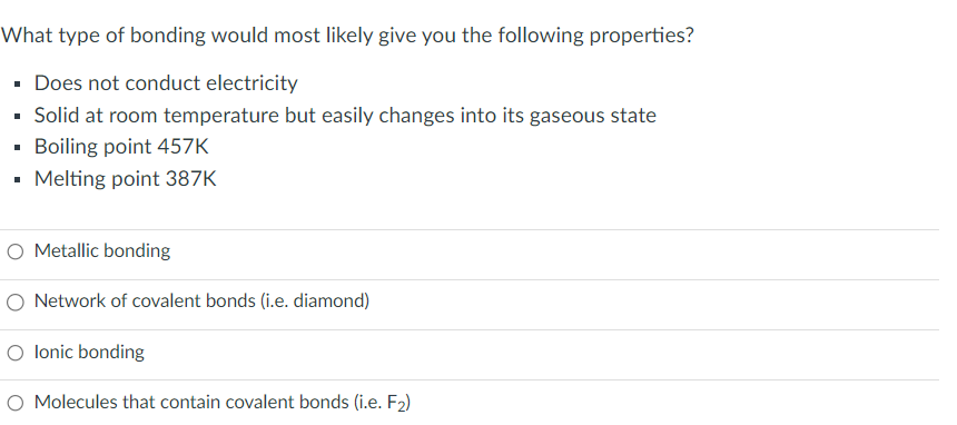 What type of bonding would most likely give you the following properties?
Does not conduct electricity
▪ Solid at room temperature but easily changes into its gaseous state
▪ Boiling point 457K
I
▪ Melting point 387K
O Metallic bonding
O Network of covalent bonds (i.e. diamond)
O lonic bonding
O Molecules that contain covalent bonds (i.e. F₂)