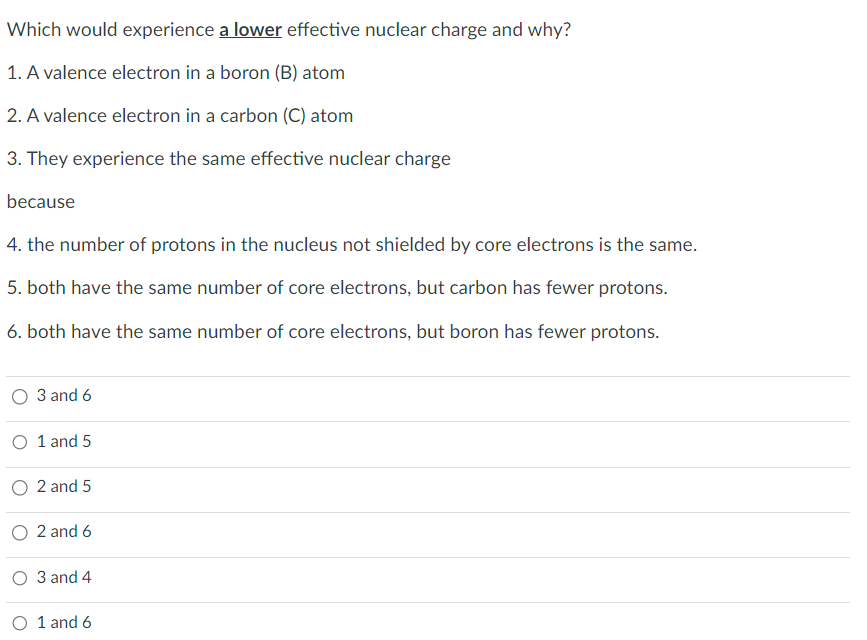 Which would experience a lower effective nuclear charge and why?
1. A valence electron in a boron (B) atom
2. A valence electron in a carbon (C) atom
3. They experience the same effective nuclear charge
because
4. the number of protons in the nucleus not shielded by core electrons is the same.
5. both have the same number of core electrons, but carbon has fewer protons.
6. both have the same number of core electrons, but boron has fewer protons.
O 3 and 6
O 1 and 5
2 and 5
O 2 and 6
O 3 and 4
1 and 6