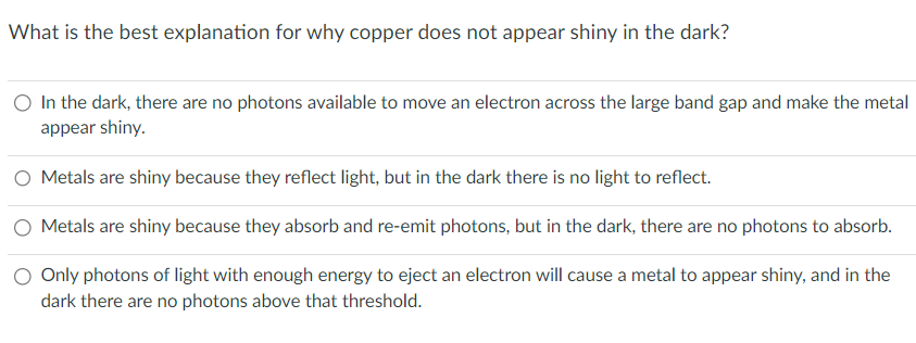 What is the best explanation for why copper does not appear shiny in the dark?
O In the dark, there are no photons available to move an electron across the large band gap and make the metal
appear shiny.
O Metals are shiny because they reflect light, but in the dark there is no light to reflect.
Metals are shiny because they absorb and re-emit photons, but in the dark, there are no photons to absorb.
Only photons of light with enough energy to eject an electron will cause a metal to appear shiny, and in the
dark there are no photons above that threshold.