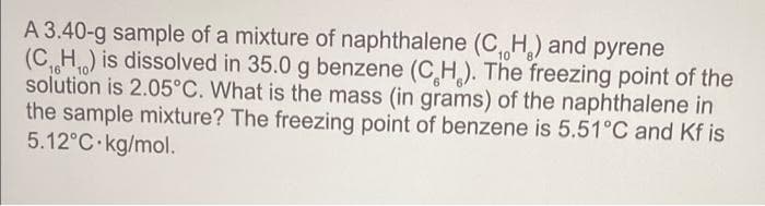 10
A 3.40-g sample of a mixture of naphthalene (C₁H₂) and pyrene
(C₁H₁) is dissolved in 35.0 g benzene (CH). The freezing point of the
solution is 2.05°C. What is the mass (in grams) of the naphthalene in
the sample mixture? The freezing point of benzene is 5.51°C and Kf is
5.12°C kg/mol.