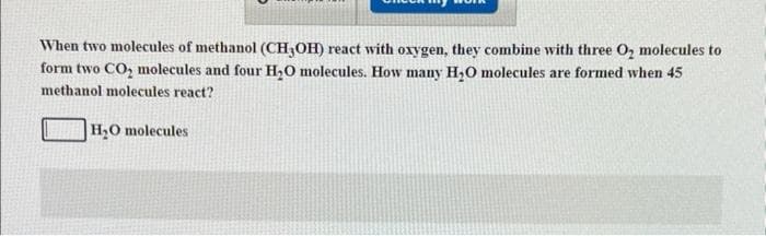 When two molecules of methanol (CH3OH) react with oxygen, they combine with three O₂ molecules to
form two CO₂ molecules and four H₂O molecules. How many H₂O molecules are formed when 45
methanol molecules react?
H₂O molecules