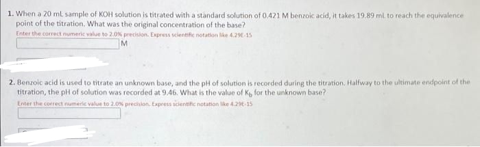 1. When a 20 ml sample of KOH solution is titrated with a standard solution of 0.421 M benzoic acid, it takes 19.89 ml to reach the equivalence
point of the titration. What was the original concentration of the base?
Enter the correct numeric value to 2.0% precision. Express scientific notation like 4.29E-15
M
2. Benzoic acid is used to titrate an unknown base, and the pH of solution is recorded during the titration. Halfway to the ultimate endpoint of the
titration, the pH of solution was recorded at 9.46. What is the value of Kp, for the unknown base?
Enter the correct numeric value to 2.0% precinlon. Express scientihc notation like 4.29E-15

