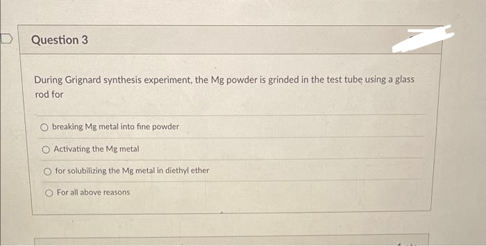 Question 3
During Grignard synthesis experiment, the Mg powder is grinded in the test tubę using a glass
rod for
breaking Mg metal into fine powder
O Activating the Mg metal
for solubilizing the Mg metal in diethyl ether
For all above reasons
