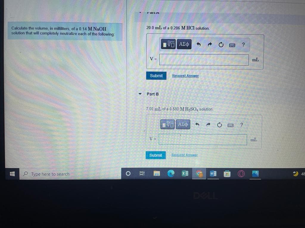 20.0 mL of a 0,286 M HCI solution.
Calculate the volume, in milliliters, of a 0.14 M NaOH
solution that will completely neutralize each of the following:
Eνα ΑΣφ
V =
mL
Submit
Request Answer
Part B
7.00 mL of a 0.580 M H,SO, solution.
V =
Submit
Request Answer
O Type here to search
WE
48
DELL
